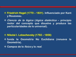  Friedrich Hegel (1770 – 1831). Influenciado por Kant
  y Rousseau.
 Ciencia de la lógica (lógica dialéctica – principio
  motor del concepto que disuelve y produce las
  particularidades de lo universal).


 Nikolai I. Lobachevsky (1792 – 1856)
 funda la Geometría No Euclidiana (renueva la
  Geometría).
 Campos de lo físico y lo real.
 