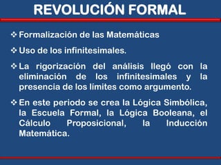 REVOLUCIÓN FORMAL
 Formalización de las Matemáticas
 Uso de los infinitesimales.
 La rigorización del análisis llegó con la
  eliminación de los infinitesimales y la
  presencia de los límites como argumento.
 En este periodo se crea la Lógica Simbólica,
  la Escuela Formal, la Lógica Booleana, el
  Cálculo    Proposicional,    la   Inducción
  Matemática.
 