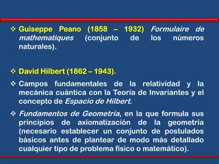  Guiseppe Peano (1858 – 1932) Formulaire de
  mathematiques  (conjunto de  los  números
  naturales).


 David Hilbert (1862 – 1943).
 Campos fundamentales de la relatividad y la
  mecánica cuántica con la Teoría de Invariantes y el
  concepto de Espacio de Hilbert.
 Fundamentos de Geometría, en la que formula sus
  principios de axiomatización de la geometría
  (necesario establecer un conjunto de postulados
  básicos antes de plantear de modo más detallado
  cualquier tipo de problema físico o matemático).
 