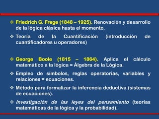  Friedrich G. Frege (1848 – 1925). Renovación y desarrollo
  de la lógica clásica hasta el momento.
 Teoría    de   la   Cuantificación    (introducción   de
  cuantificadores u operadores)


 George Boole (1815 – 1864). Aplica el            cálculo
  matemático a la lógica = Álgebra de la Lógica.
 Empleo de símbolos, reglas operatorias, variables y
  relaciones = ecuaciones.
 Método para formalizar la inferencia deductiva (sistemas
  de ecuaciones).
 Investigación de las leyes del pensamiento (teorías
  matemáticas de la lógica y la probabilidad).
 