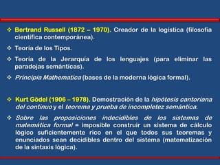  Bertrand Russell (1872 – 1970). Creador de la logística (filosofía
  científica contemporánea).
 Teoría de los Tipos.
 Teoría de la Jerarquía de los lenguajes (para eliminar las
  paradojas semánticas).
 Principia Mathematica (bases de la moderna lógica formal).


 Kurt Gödel (1906 – 1978). Demostración de la hipótesis cantoriana
  del continuo y el teorema y prueba de incompletez semántica.
 Sobre las proposiciones indecidibles de los sistemas de
  matemática formal = imposible construir un sistema de cálculo
  lógico suficientemente rico en el que todos sus teoremas y
  enunciados sean decidibles dentro del sistema (matematización
  de la sintaxis lógica).
 