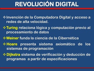 REVOLUCIÓN DIGITAL

Invención de la Computadora Digital y acceso a
 redes de alta velocidad.
Turing relaciona lógica y computación previo al
 procesamiento de datos
Weiner funda la ciencia de la Cibernética
 Hoare presenta sistema axiomático de los
  sistemas de programación
 Dijkstra sistema de verificación y deducción de
  programas a partir de especificaciones
 