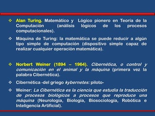  Alan Turing. Matemático y Lógico pionero en Teoría de la
  Computación       (análisis lógicos  de   los  procesos
  computacionales).
 Máquina de Turing: la matemática se puede reducir a algún
  tipo simple de computación (dispositivo simple capaz de
  realizar cualquier operación matemática).


 Norbert Weiner (1894 – 1964). Cibernética, o control y
  comunicación en el animal y la máquina (primera vez la
  palabra Cibernética).
 Cibernética -del griego kybernetes: piloto-
 Weiner: La Cibernética es la ciencia que estudia la traducción
   de procesos biológicos a procesos que reproduce una
   máquina (Neurología, Biología, Biosociología, Robótica e
   Inteligencia Artificial).
 