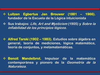  Luitzen Egbertus Jan Brouwer (1881 – 1966).
  fundador de la Escuela de la Lógica intuicionista
 Sus trabajos: Life, Art and Mysticism (1905) y Sobre la
  infiabilidad de los principios lógicos.


 Alfred Tarski (1902 – 1983). Estudios sobre álgebra en
  general, teoría de mediciones, lógica matemática,
  teoría de conjuntos, y metamatemáticas.


 Benoit Mandelbrot. Impulsor de la matemática
  contemporánea y pionero de la Geometría de la
  Naturaleza.
 