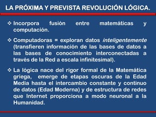 LA PRÓXIMA Y PREVISTA REVOLUCIÓN LÓGICA.

 Incorpora    fusión   entre    matemáticas    y
  computación.
 Computadoras = exploran datos inteligentemente
  (transfieren información de las bases de datos a
  las bases de conocimiento interconectadas a
  través de la Red a escala infinitesimal).
 La lógica nace del rigor formal de la Matemática
  griega, emerge de etapas oscuras de la Edad
  Media hasta el intercambio constante y continuo
  de datos (Edad Moderna) y de estructura de redes
  que Internet proporciona a modo neuronal a la
  Humanidad.
 