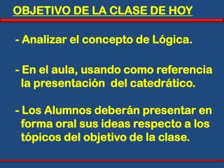 OBJETIVO DE LA CLASE DE HOY

- Analizar el concepto de Lógica.

- En el aula, usando como referencia
  la presentación del catedrático.

- Los Alumnos deberán presentar en
  forma oral sus ideas respecto a los
  tópicos del objetivo de la clase.
 