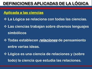 DEFINICIONES APLICADAS DE LA LÓGICA

Aplicada a las ciencias
 La Lógica se relaciona con todas las ciencias.

 Las ciencias trabajan sobre diversos lenguajes
  simbólicos

 Todas establecen relaciones de pensamiento
  entre varias ideas.

 Lógica es una ciencia de relaciones y (sobre
  todo) la ciencia que estudia las relaciones.
 