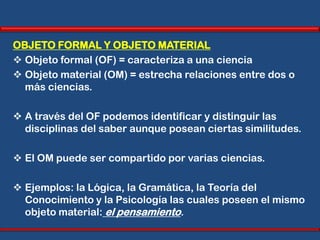 OBJETO FORMAL Y OBJETO MATERIAL
 Objeto formal (OF) = caracteriza a una ciencia
 Objeto material (OM) = estrecha relaciones entre dos o
  más ciencias.

 A través del OF podemos identificar y distinguir las
  disciplinas del saber aunque posean ciertas similitudes.

 El OM puede ser compartido por varias ciencias.

 Ejemplos: la Lógica, la Gramática, la Teoría del
  Conocimiento y la Psicología las cuales poseen el mismo
  objeto material: el pensamiento.
 