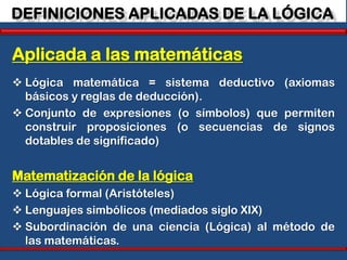 DEFINICIONES APLICADAS DE LA LÓGICA

Aplicada a las matemáticas
 Lógica matemática = sistema deductivo (axiomas
  básicos y reglas de deducción).
 Conjunto de expresiones (o símbolos) que permiten
  construir proposiciones (o secuencias de signos
  dotables de significado)


Matematización de la lógica
 Lógica formal (Aristóteles)
 Lenguajes simbólicos (mediados siglo XIX)
 Subordinación de una ciencia (Lógica) al método de
  las matemáticas.
 