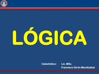 LÓGICA
  Catedrático:   Lic. MSc.
                 Francisco Girón Mendizábal
 