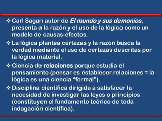  Carl Sagan autor de El mundo y sus demonios,
  presenta a la razón y el uso de la lógica como un
  modelo de causas-efectos.
 La lógica plantea certezas y la razón busca la
  verdad mediante el uso de certezas descritas por
  la lógica material.
 Ciencia de relaciones porque estudia el
  pensamiento (pensar es establecer relaciones = la
  lógica es una ciencia “formal”).
 Disciplina científica dirigida a satisfacer la
  necesidad de investigar las leyes o principios
  (constituyen el fundamento teórico de toda
  indagación científica).
 