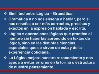  Similitud entre Lógica – Gramática
 Gramática = no nos enseña a hablar, pero si
  nos enseña; a ser más correctos, precisos y
  exactos en la expresión hablada y escrita.
 Lógica = operaciones lógicas que practica el
  hombre sin haberlas aprendido en textos de
  lógica, sino en las distintas ciencias
  especiales que se sirven de esta y de la
  experiencia cotidiana.
 La Lógica mejora nuestro razonamiento y nos
  ayuda a evitar errores en la forma o estructura
  de nuestro pensamiento.
 