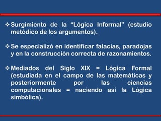  Surgimiento de la “Lógica Informal” (estudio
  metódico de los argumentos).

 Se especializó en identificar falacias, paradojas
  y en la construcción correcta de razonamientos.

 Mediados del Siglo XIX = Lógica Formal
  (estudiada en el campo de las matemáticas y
  posteriormente      por     las    ciencias
  computacionales = naciendo así la Lógica
  simbólica).
 
