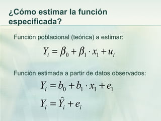 ¿Cómo estimar la función
especificada?
 Función poblacional (teórica) a estimar:

           Yi = β 0 + β1 ⋅ x1 + ui

 Función estimada a partir de datos observados:

          Yi = b0 + b1 ⋅ x1 + e1
          Y =Y  ˆ +e
            i     i      i
 
