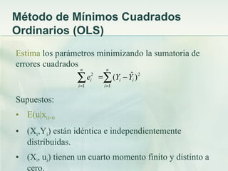 Método de Mínimos Cuadrados
Ordinarios (OLS)
Estima los parámetros minimizando la sumatoria de
errores cuadrados
                  n          n

                 ∑ e =∑ (Yi − Yi ) 2
                 i =1
                        2
                        i
                               ˆ
                            i =1


Supuestos:
• E(u|xi)=0
• (Xi,Yi) están idéntica e independientemente
  distribuidas.
• (Xi, ui) tienen un cuarto momento finito y distinto a
  cero.
 