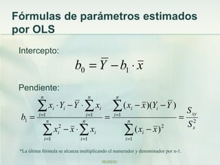 Fórmulas de parámetros estimados
por OLS
 Intercepto:
                              b0 = Y − b1 ⋅ x
 Pendiente:
           n                          n              n

         ∑ x ⋅ Y − Y ⋅ ∑ x ∑ ( x − x )(Y − Y )
                      i   i                i                    i     i
                                                                                   S xy
 b1 =     i =1
                 n              n
                                    i =1
                                                =   i =1
                                                            n
                                                                              =
                                                                                   S x2
            ∑ xi2 − x ⋅ ∑ xi
               i =1            i =1
                                                           ∑ ( xi − x ) 2
                                                           i =1

 *La última fórmula se alcanza multiplicando el numerador y denominador por n-1.

                                               REGRESO
 