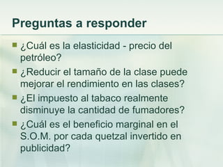 Preguntas a responder
 ¿Cuál es la elasticidad - precio del
  petróleo?
 ¿Reducir el tamaño de la clase puede
  mejorar el rendimiento en las clases?
 ¿El impuesto al tabaco realmente
  disminuye la cantidad de fumadores?
 ¿Cuál es el beneficio marginal en el
  S.O.M. por cada quetzal invertido en
  publicidad?
 
