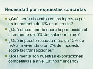 Necesidad por respuestas concretas
 ¿Cuál sería el cambio en los ingresos por
  un incremento de X% en el precio?
 ¿Qué efecto tendría sobre la producción el
  incremento del 5% del salario mínimo?
 ¿Qué impuesto recauda más: un 12% de
  IVA a la vivienda o un 2% de impuesto
  sobre las transacciones?
 ¿Realmente son nuestras exportaciones
  competitivas a nivel Latinoamericano?
 