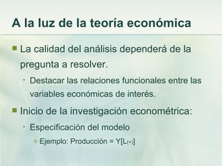A la luz de la teoría económica
   La calidad del análisis dependerá de la
    pregunta a resolver.
    •   Destacar las relaciones funcionales entre las
        variables económicas de interés.
   Inicio de la investigación econométrica:
    •   Especificación del modelo
         o   Ejemplo: Producción = Y[L(+)]
 