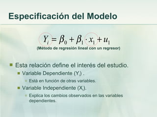 Especificación del Modelo

                    Yi = β 0 + β1 ⋅ x1 + u1
                 (Método de regresión lineal con un regresor)



   Esta relación define el interés del estudio.
       Variable Dependiente (Yi) .
         o   Está en función de otras variables.
       Variable Independiente (Xi).
         o   Explica los cambios observados en las variables
             dependientes.
 