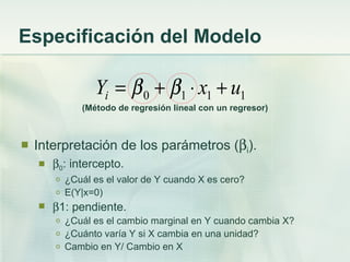Especificación del Modelo

                  Yi = β 0 + β1 ⋅ x1 + u1
               (Método de regresión lineal con un regresor)



   Interpretación de los parámetros (βi).
       β0: intercepto.
        o   ¿Cuál es el valor de Y cuando X es cero?
        o   E(Y|x=0)
       β1: pendiente.
        o   ¿Cuál es el cambio marginal en Y cuando cambia X?
        o   ¿Cuánto varía Y si X cambia en una unidad?
        o   Cambio en Y/ Cambio en X
 
