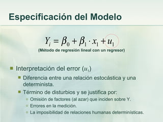 Especificación del Modelo

                   Yi = β 0 + β1 ⋅ x1 + u1
                (Método de regresión lineal con un regresor)



   Interpretación del error (u1)
       Diferencia entre una relación estocástica y una
        determinista.
       Término de disturbios y se justifica por:
         o   Omisión de factores (al azar) que inciden sobre Y.
         o   Errores en la medición.
         o   La imposibilidad de relaciones humanas determinísticas.
 