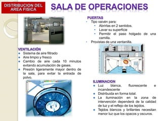 ⚫ Sistema de aire filtrado
⚫ Aire limpio y fresco
⚫ Cambio de aire cada 10 minutos
evitando acumulación de gases.
⚫ Presión ligeramente mayor dentro de
la sala, para evitar la entrada de
polvo.
⚫ Luz blanca, fluorescente e
incandescente
⚫ Distribuida en forma total.
⚫ La iluminación en la zona de
intervención dependerá de la calidad
de luz y el reflejo de los tejidos.
⚫ Tejidos blancos y brillantes necesitan
menor luz que los opacos y oscuros.
• Tipo vaivén para:
 Abrirlas en 2 sentidos.
 Lavar su superficie
 Permitir el paso holgado de una
camilla.
• Provistas de una ventanilla.
 