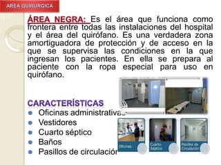 Es el área que funciona como
frontera entre todas las instalaciones del hospital
y el área del quirófano. Es una verdadera zona
amortiguadora de protección y de acceso en la
que se supervisa las condiciones en la que
ingresan los pacientes. En ella se prepara al
paciente con la ropa especial para uso en
quirófano.
⚫ Oficinas administrativas
⚫ Vestidores
⚫ Cuarto séptico
⚫ Baños
⚫ Pasillos de circulación
 