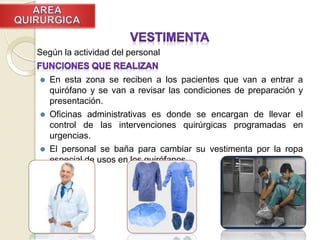 Según la actividad del personal
⚫ En esta zona se reciben a los pacientes que van a entrar a
quirófano y se van a revisar las condiciones de preparación y
presentación.
⚫ Oficinas administrativas es donde se encargan de llevar el
control de las intervenciones quirúrgicas programadas en
urgencias.
⚫ El personal se baña para cambiar su vestimenta por la ropa
especial de usos en los quirófanos.
 