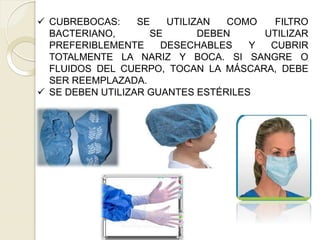 COMO
 CUBREBOCAS: SE UTILIZAN
BACTERIANO, SE DEBEN
PREFERIBLEMENTE DESECHABLES
FILTRO
UTILIZAR
Y CUBRIR
TOTALMENTE LA NARIZ Y BOCA. SI SANGRE O
FLUIDOS DEL CUERPO, TOCAN LA MÁSCARA, DEBE
SER REEMPLAZADA.
 SE DEBEN UTILIZAR GUANTES ESTÉRILES
 