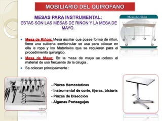 ⚫ Mesa de Riñon: Mesa auxiliar que posee forma de riñon,
tiene una cubierta semicircular se usa para colocar en
ella la ropa y los Materiales que se requieren para el
procedimiento quirúrgico.
⚫ Mesa de Mayo: En la mesa de mayo se coloca el
material de uso frecuente de la cirugia .
⚫ Se colocan principalmente :
- Pinzas Hemostaticas
- Instrumental de corte, tijeras, bisturis
- Pinzas de Diseccion
- Algunas Portaagujas
 