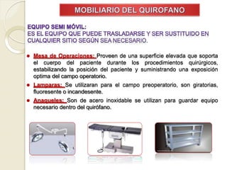 ⚫ Mesa de Operaciones: Proveen de una superficie elevada que soporta
el cuerpo del paciente durante los procedimientos quirúrgicos,
estabilizando la posición del paciente y suministrando una exposición
optima del campo operatorio.
⚫ Lamparas: Se utilizaran para el campo preoperatorio, son giratorias,
fluoresente o incandesente.
⚫ Anaqueles: Son de acero inoxidable se utilizan para guardar equipo
necesario dentro del quirófano.
 