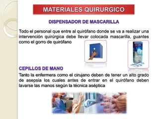 Todo el personal que entre al quirófano donde se va a realizar una
intervención quirúrgica debe llevar colocada mascarilla, guantes
como el gorro de quirófano
Tanto la enfermera como el cirujano deben de tener un alto grado
de asepsia los cuales antes de entrar en el quirófano deben
lavarse las manos según la técnica aséptica
 