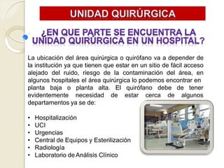 La ubicación del área quirúrgica o quirófano va a depender de
la institución ya que tienen que estar en un sitio de fácil acceso
alejado del ruido, riesgo de la contaminación del área, en
algunos hospitales el área quirúrgica lo podemos encontrar en
planta baja o planta alta. quirófano debe de tener
El
evidentemente necesidad de estar cerca de algunos
departamentos ya se de:
• Hospitalización
• UCI
• Urgencias
• Central de Equipos y Esterilización
• Radiología
• Laboratorio de Análisis Clínico
 