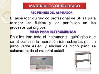 El aspirador quirúrgico profesional se utiliza para
recoger los fluidos y las partículas en los
procesos quirúrgicos.
En ellos irán todo el instrumental quirúrgico que
se utilizara en la operación irán cubiertas por un
paño verde estéril y encima de dicho paño se
colocara toldo el material estéril
 