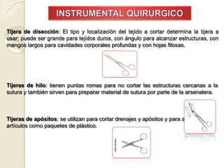 Tijera de disección: El tipo y localización del tejido a cortar determina la tijera a
usar; puede ser grande para tejidos duros, con ángulo para alcanzar estructuras, con
mangos largos para cavidades corporales profundas y con hojas filosas.
Tijeras de hilo: tienen puntas romas para no cortar las estructuras cercanas a la
sutura y también sirven para preparar material de sutura por parte de la arsenalera.
Tijeras de apósitos: se utilizan para cortar drenajes y apósitos y para abrir
artículos como paquetes de plástico.
 