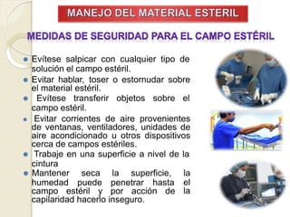 ⚫ Evítese salpicar con cualquier tipo de
solución el campo estéril.
⚫ Evitar hablar, toser o estornudar sobre
el material estéril.
⚫ Evítese transferir objetos sobre el
campo estéril.
⚫ Evitar corrientes de aire provenientes
de ventanas, ventiladores, unidades de
aire acondicionado u otros dispositivos
cerca de campos estériles.
⚫ Trabaje en una superficie a nivel de la
cintura
humedad puede penetrar hasta
campo estéril y por acción de
⚫ Mantener seca la superficie, la
el
la
capilaridad hacerlo inseguro.
 