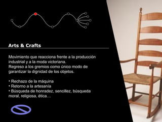 Cursos de Doctorado 2008
                                                              Ramón Rubio




Arts & Crafts

Movimiento que reacciona frente a la producción
industrial y a la moda victoriana.
Regreso a los gremios como único modo de
garantizar la dignidad de los objetos.

• Rechazo de la máquina
• Retorno a la artesanía
• Búsqueda de honradez, sencillez, búsqueda
moral, religiosa, ética…
 