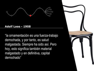 Cursos de Doctorado 2008
                                                      Ramón Rubio




Adolf Loos - 1908


“la ornamentación es una fuerza-trabajo
derrochada, y por tanto, es salud
malgastada. Siempre ha sido así. Pero
hoy, esto significa también material
malgastado y en definitiva, capital
derrochado”
 