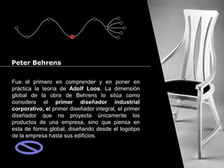 Cursos de Doctorado 2008
                                                                   Ramón Rubio




Peter Behrens


Fue el primero en comprender y en poner en
práctica la teoría de Adolf Loos. La dimensión
global de la obra de Behrens lo sitúa como
considera el primer diseñador industrial
corporativo, el primer diseñador integral, el primer
diseñador que no proyecta únicamente los
productos de una empresa, sino que piensa en
esta de forma global, diseñando desde el logotipo
de la empresa hasta sus edificios.
 