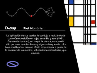 Cursos de Doctorado 2008
                                                                        Ramón Rubio




DeStijl         Piet Mondrian

 La aplicación de sus teorías le condujo a realizar obras
   como Composición en rojo, amarillo y azul (1921,
   Gemeentemuseum), en la que la pintura, compuesta
 sólo por unas cuantas líneas y algunos bloques de color
bien equilibrados, crea un efecto monumental a pesar de
la escasez de los medios, voluntariamente limitados, que
                         emplea.
 