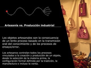 Cursos de Doctorado 2008
                                                                  Ramón Rubio




  Artesanía vs. Producción industrial



Los objetos artesanales son la consecuencia
de un lento proceso basado en la transmisión
oral del conocimiento y de los procesos de
ensayo/error.

Los artesanos controlan todos los procesos
vinculados a la creación y producción de un objeto,
desde la selección de la materia prima, la
configuración formal definida por la tradición, la
manufactura e incluso la venta.
 