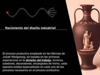 Cursos de Doctorado 2008
                                                                 Ramón Rubio




  Nacimiento del diseño industrial




El proceso productivo empleado en las fábricas de
Josiah Wedgwoog, se basaba en las primeras
experiencias en la división del trabajo, torneros,
coladores, decoradores, encargados de horno, cada
operario estaba especializado en cada uno de los
procesos necesarios en el proceso productivo.
 
