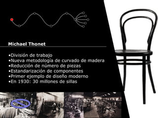 Cursos de Doctorado 2008
                                                      Ramón Rubio




Michael Thonet

•División de trabajo
•Nueva metodología de curvado de madera
•Reducción de número de piezas
•Estandarización de componentes
•Primer ejemplo de diseño moderno
•En 1930: 30 millones de sillas
 