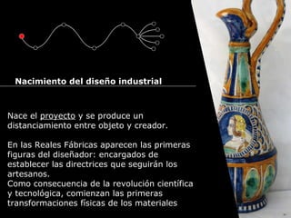Cursos de Doctorado 2008
Ramón Rubio
Nace el proyecto y se produce un
distanciamiento entre objeto y creador.
En las Reales Fábricas aparecen las primeras
figuras del diseñador: encargados de
establecer las directrices que seguirán los
artesanos.
Como consecuencia de la revolución científica
y tecnológica, comienzan las primeras
transformaciones físicas de los materiales
Nacimiento del diseño industrial
 