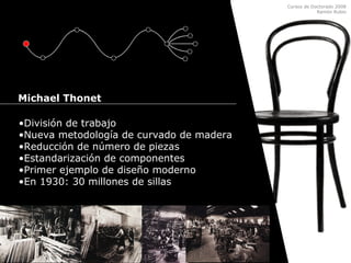 Cursos de Doctorado 2008
Ramón Rubio
•División de trabajo
•Nueva metodología de curvado de madera
•Reducción de número de piezas
•Estandarización de componentes
•Primer ejemplo de diseño moderno
•En 1930: 30 millones de sillas
Michael Thonet
 