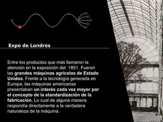 Cursos de Doctorado 2008
Ramón Rubio
Entre los productos que más llamaron la
atención en la exposición del 1851. Fueron
las grandes máquinas agrícolas de Estado
Unidos. Frente a la tecnología generada en
Europa, las máquinas americanas
presentaban un interés cada vez mayor por
el concepto de la standardización de la
fabricación. Lo cual de alguna manera
respondía directamente a la verdadera
naturaleza de la máquina.
Expo de Londres
 