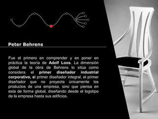 Cursos de Doctorado 2008
Ramón Rubio
Fue el primero en comprender y en poner en
práctica la teoría de Adolf Loos. La dimensión
global de la obra de Behrens lo sitúa como
considera el primer diseñador industrial
corporativo, el primer diseñador integral, el primer
diseñador que no proyecta únicamente los
productos de una empresa, sino que piensa en
esta de forma global, diseñando desde el logotipo
de la empresa hasta sus edificios.
Peter Behrens
 
