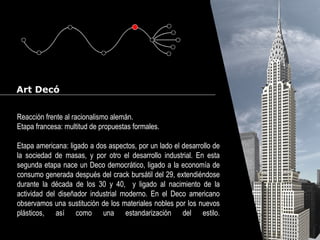 Cursos de Doctorado 2008
Ramón Rubio
Art Decó
Reacción frente al racionalismo alemán.
Etapa francesa: multitud de propuestas formales.
Etapa americana: ligado a dos aspectos, por un lado el desarrollo de
la sociedad de masas, y por otro el desarrollo industrial. En esta
segunda etapa nace un Deco democrático, ligado a la economía de
consumo generada después del crack bursátil del 29, extendiéndose
durante la década de los 30 y 40, y ligado al nacimiento de la
actividad del diseñador industrial moderno. En el Deco americano
observamos una sustitución de los materiales nobles por los nuevos
plásticos, así como una estandarización del estilo.
 