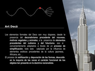 Cursos de Doctorado 2008
Ramón Rubio
Art Decó
Los elementos formales del Deco son muy dispares, desde la
presencia del decorativismo procedente del nouveau,
motivos vegetales y animales, a la presencia de elementos
procedentes del cubismo y del futurismo, eso si
convenientemente adaptados a través de un proceso de
simplificación, todo esto salpicado por la influencia de
elementos exóticos procedentes de la cultura japonesa,
Africana, etc….
El proceso de estilización y depuración de las formas, descuida
en la mayoría de las veces el carácter funcional de los
objetos tan presente en la doctrina racionalista.
 